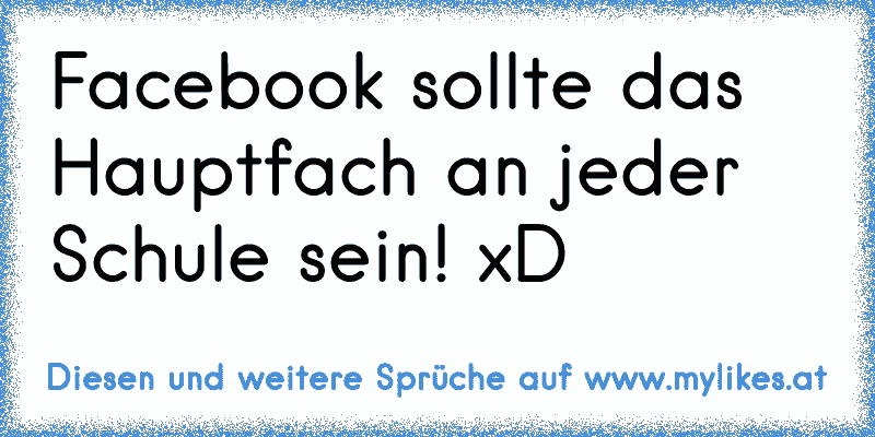 Facebook sollte das Hauptfach an jeder Schule sein! xD
