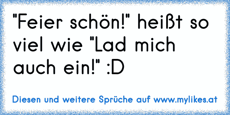 ''Feier schön!'' heißt so viel wie ''Lad mich auch ein!'' :D
