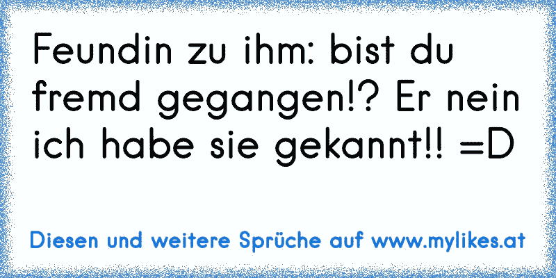 Feundin zu ihm: bist du fremd gegangen!? Er nein ich habe sie gekannt!! =D
