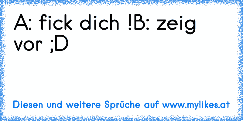 A: fick dich !
B: zeig vor ;D
