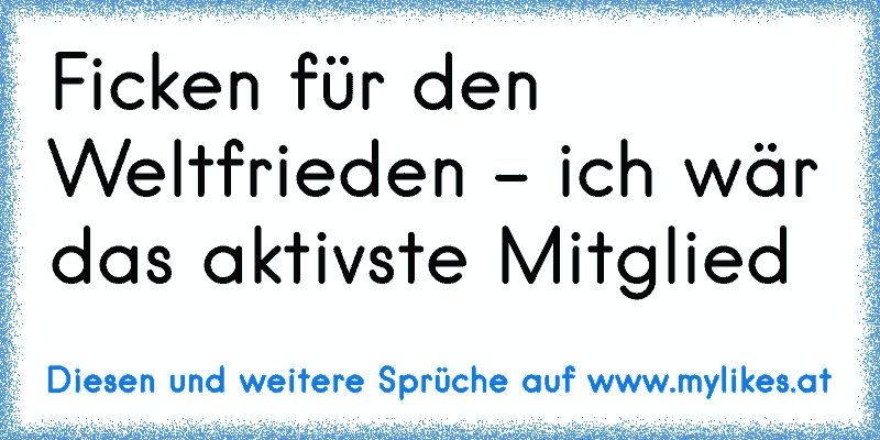 Ficken für den Weltfrieden - ich wär das aktivste Mitglied
