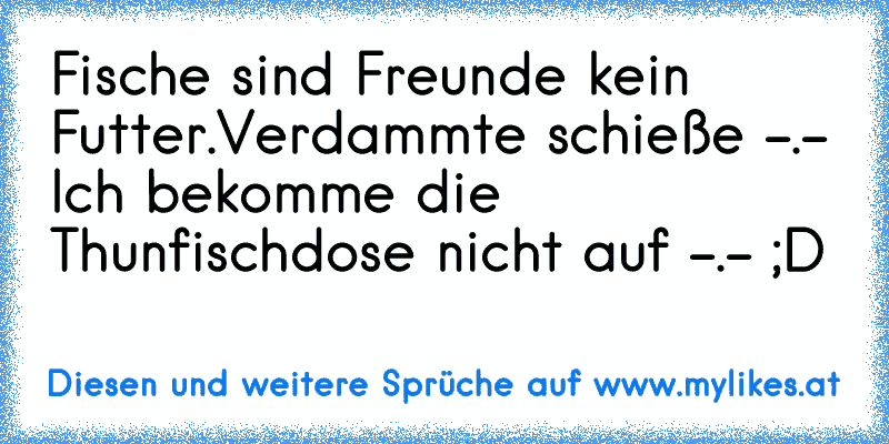 Fische sind Freunde kein Futter.
Verdammte schieße -.- Ich bekomme die Thunfischdose nicht auf -.- ;D
