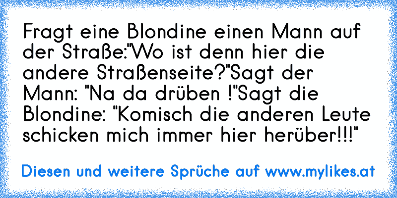 Fragt eine Blondine einen Mann auf der Straße:
"Wo ist denn hier die andere Straßenseite?"
Sagt der Mann: "Na da drüben !"
Sagt die Blondine: "Komisch die anderen Leute schicken mich immer hier herüber!!!"
