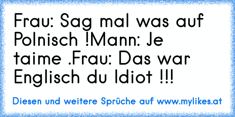 Frau: Sag mal was auf Polnisch !
Mann: Je  t´aime .
Frau: Das war Englisch du Idiot !!!
