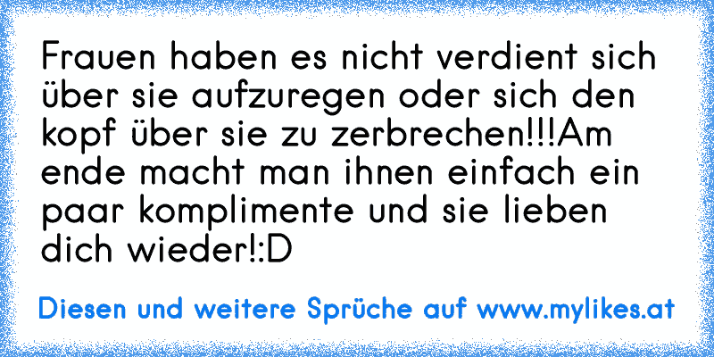 Frauen haben es nicht verdient sich über sie aufzuregen oder sich den kopf über sie zu zerbrechen!!!
Am ende macht man ihnen einfach ein paar komplimente und sie lieben dich wieder!:D
