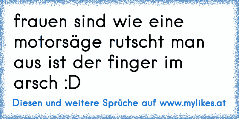 frauen sind wie eine motorsäge rutscht man aus ist der finger im arsch :D
