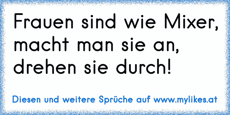 Frauen sind wie Mixer, macht man sie an, drehen sie durch!
