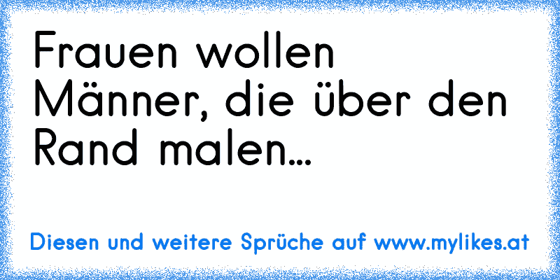 Frauen wollen Männer, die über den Rand malen...
