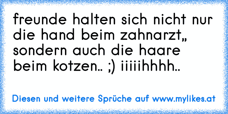 freunde halten sich nicht nur die hand beim zahnarzt,, sondern auch die haare beim kotzen.. ;) iiiiihhhh..
