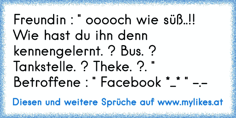 Freundin : " ooooch wie süß..!! Wie hast du ihn denn kennengelernt. ? Bus. ? Tankstelle. ? Theke. ?. "  Betroffene : " Facebook *_* " -.-
