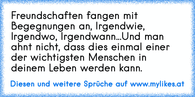 Freundschaften fangen mit Begegnungen an, Irgendwie, Irgendwo, Irgendwann...Und man ahnt nicht, dass dies einmal einer der wichtigsten Menschen in deinem Leben werden kann.
