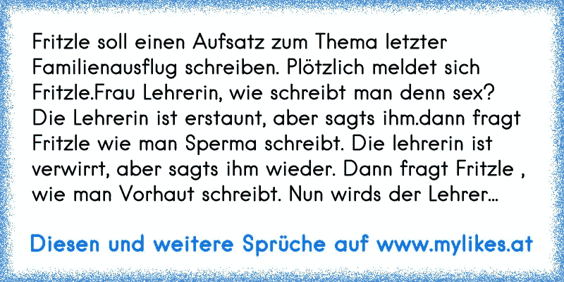 Fritzle soll einen Aufsatz zum Thema letzter Familienausflug schreiben. Plötzlich meldet sich Fritzle.Frau Lehrerin, wie schreibt man denn sex? Die Lehrerin ist erstaunt, aber sagts ihm.dann fragt Fritzle wie man Sperma schreibt. Die lehrerin ist verwirrt, aber sagts ihm wieder. Dann fragt Fritzle , wie man Vorhaut schreibt. Nun wirds der Lehrer...