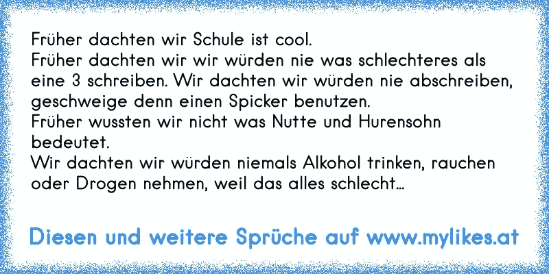 Früher dachten wir Schule ist cool.
Früher dachten wir wir würden nie was schlechteres als eine 3 schreiben. Wir dachten wir würden nie abschreiben, geschweige denn einen Spicker benutzen.
Früher wussten wir nicht was Nutte und Hurensohn bedeutet.
Wir dachten wir würden niemals Alkohol trinken, rauchen oder Drogen nehmen, weil das alles schlecht...