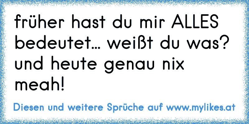 früher hast du mir ALLES bedeutet... weißt du was? und heute genau nix meah!
