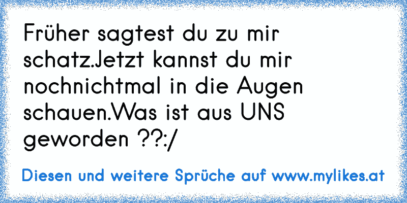 Früher sagtest du zu mir schatz.
Jetzt kannst du mir nochnichtmal in die Augen schauen.
Was ist aus UNS geworden ??
:/
