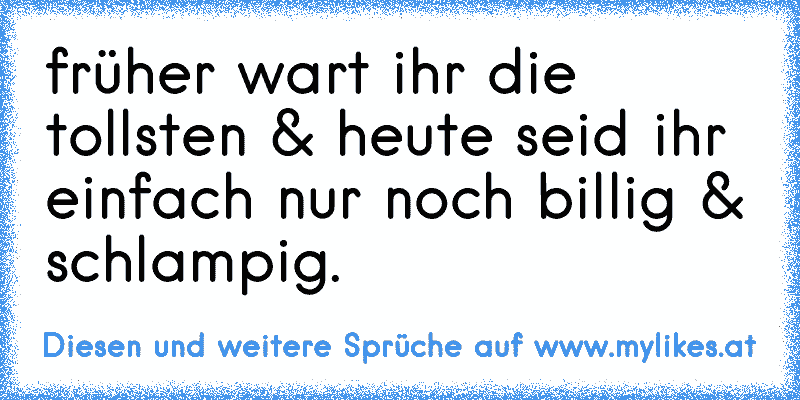 früher wart ihr die tollsten & heute seid ihr einfach nur noch billig & schlampig.
