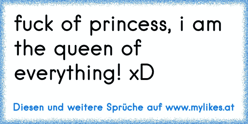 fuck of princess, i am the queen of everything! xD
