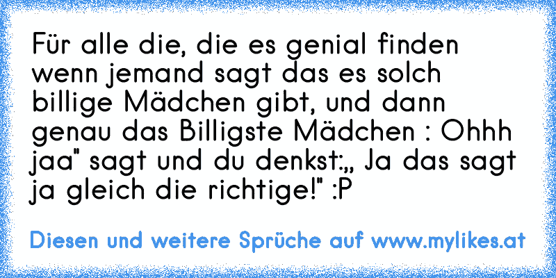 Für alle die, die es genial finden wenn jemand sagt das es solch billige Mädchen gibt, und dann genau das Billigste Mädchen : Ohhh jaa'' sagt und du denkst:,, Ja das sagt ja gleich die richtige!'' :P
