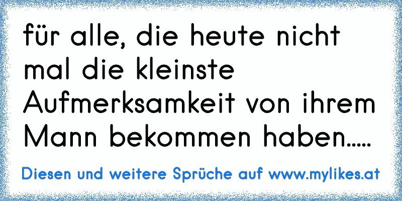 für alle, die heute nicht mal die kleinste Aufmerksamkeit von ihrem Mann bekommen haben.....
