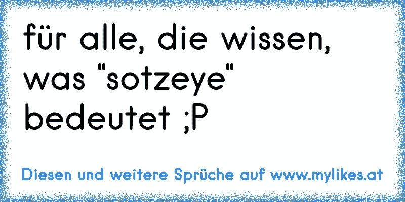 für alle, die wissen, was "sotzeye" bedeutet ;P
