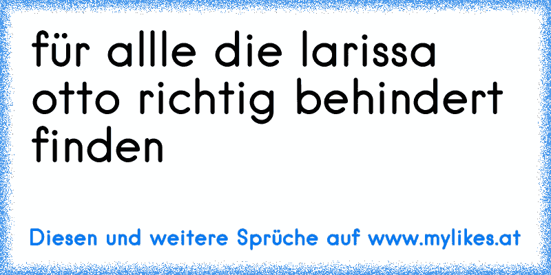 für allle die larissa otto richtig behindert finden
