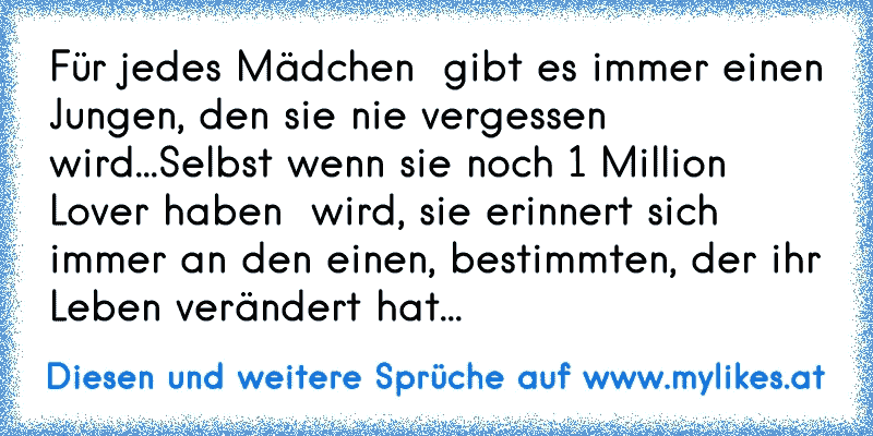 Für jedes Mädchen  gibt es immer einen Jungen, den sie nie vergessen wird...
Selbst wenn sie noch 1 Million Lover haben  wird, sie erinnert sich immer an den einen, bestimmten, der ihr Leben verändert hat... ♥
