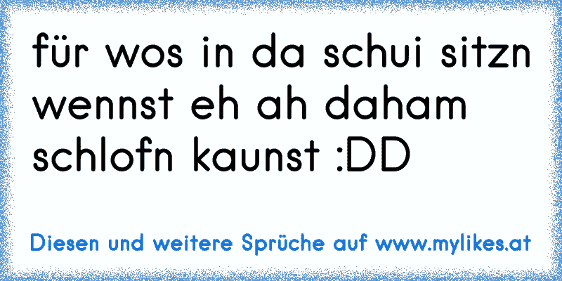 für wos in da schui sitzn wennst eh ah daham schlofn kaunst :DD
