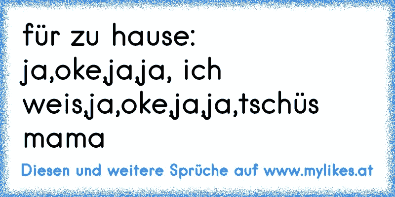 für zu hause:
ja,oke,ja,ja, ich weis,ja,oke,ja,ja,tschüs mama
