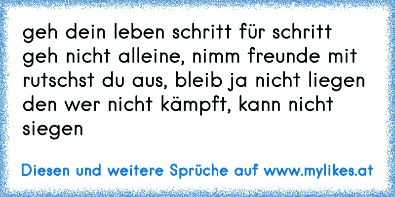 geh dein leben schritt für schritt
geh nicht alleine, nimm freunde mit
rutschst du aus, bleib ja nicht liegen
den wer nicht kämpft, kann nicht siegen
