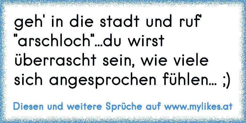 geh' in die stadt und ruf' "arschloch"...du wirst überrascht sein, wie viele sich angesprochen fühlen... ;)
