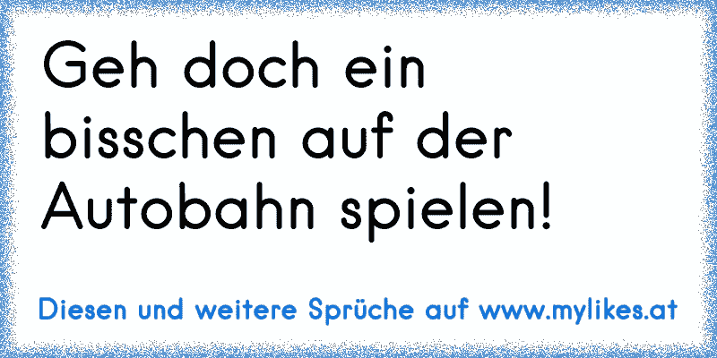 Geh doch ein bisschen auf der Autobahn spielen!
