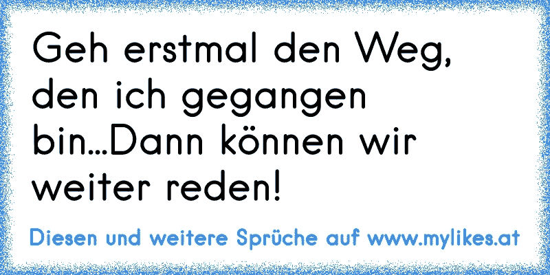 Geh erstmal den Weg, den ich gegangen bin...Dann können wir weiter reden!
