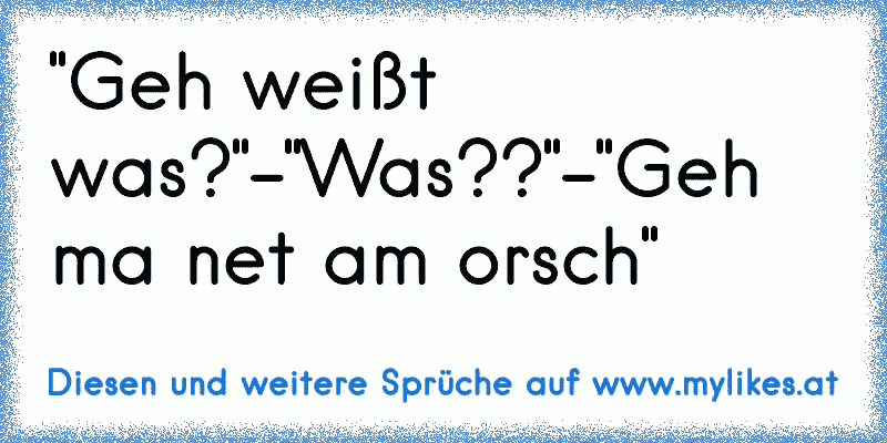 "Geh weißt was?"-"Was??"-"Geh ma net am orsch"
