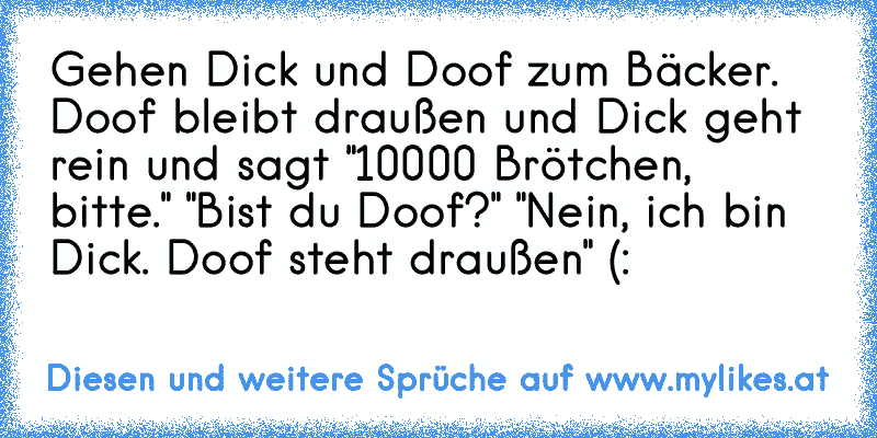 Gehen Dick und Doof zum Bäcker. Doof bleibt draußen und Dick geht rein und sagt "10000 Brötchen, bitte." "Bist du Doof?" "Nein, ich bin Dick. Doof steht draußen" (:
