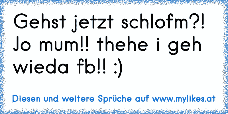 Gehst jetzt schlofm?! Jo mum!! thehe i geh wieda fb!! :)
