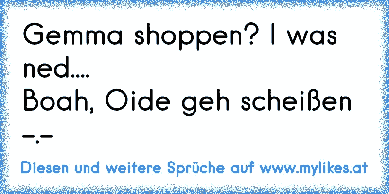 Gemma shoppen? I was ned....
Boah, Oide geh scheißen -.-
