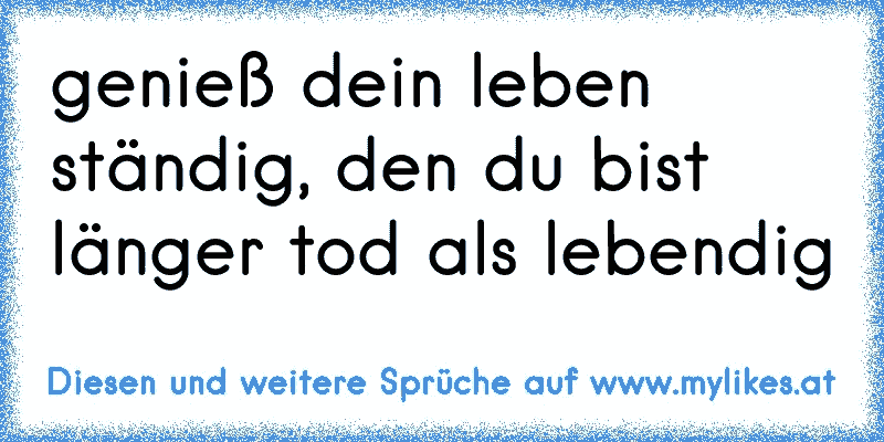 genieß dein leben ständig, den du bist länger tod als lebendig
