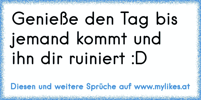 Genieße den Tag bis jemand kommt und ihn dir ruiniert :D
