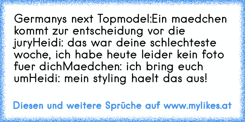 Germanys next Topmodel:
Ein maedchen kommt zur entscheidung vor die jury
Heidi: das war deine schlechteste woche, ich habe heute leider kein foto fuer dich
Maedchen: ich bring euch um
Heidi: mein styling haelt das aus!
