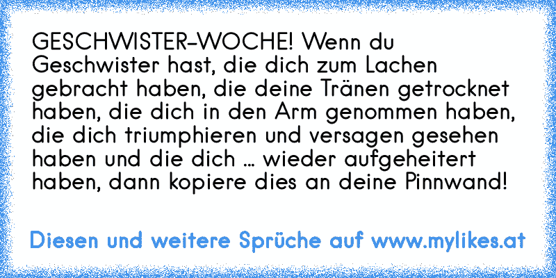 GESCHWISTER-WOCHE!♥ Wenn du Geschwister hast, die dich zum Lachen gebracht haben, die deine Tränen getrocknet haben, die dich in den Arm genommen haben, die dich triumphieren und versagen gesehen haben und die dich ... wieder aufgeheitert haben, dann kopiere dies an deine Pinnwand! ♥
