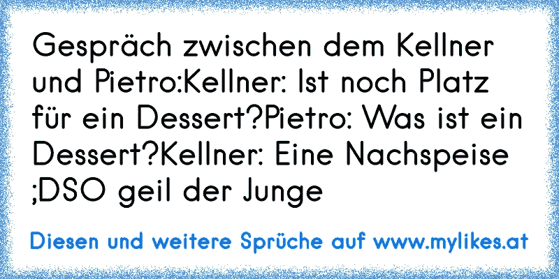 Gespräch zwischen dem Kellner und Pietro:
Kellner: Ist noch Platz für ein Dessert?
Pietro: Was ist ein Dessert?
Kellner: Eine Nachspeise ;D
SO geil der Junge ♥
