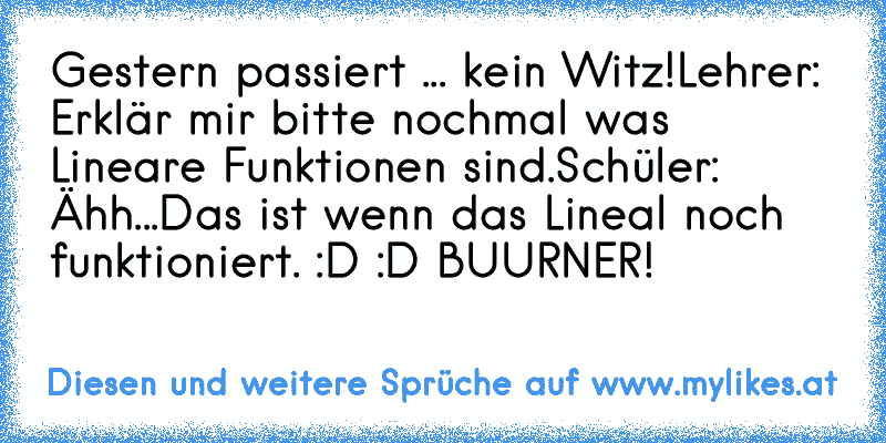 Gestern passiert ... kein Witz!
Lehrer: Erklär mir bitte nochmal was Lineare Funktionen sind.
Schüler: Ähh...Das ist wenn das Lineal noch funktioniert. 
:D :D BUURNER!
