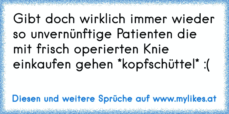 Gibt doch wirklich immer wieder so unvernünftige Patienten die mit frisch operierten Knie einkaufen gehen *kopfschüttel* :(
