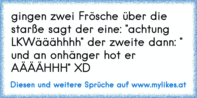 gingen zwei Frösche über die starße sagt der eine: "achtung LKWääähhhh" der zweite dann: " und an onhänger hot er AÄÄÄHHH" XD
