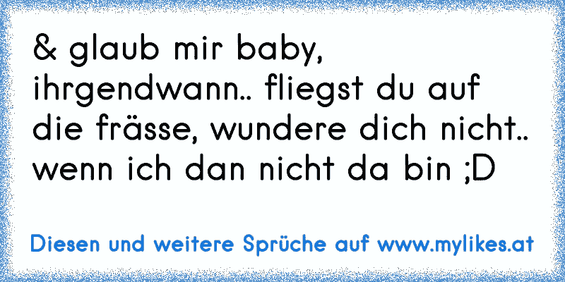 & glaub mir baby,
ihrgendwann.. fliegst du auf die frässe, wundere dich nicht.. wenn ich dan nicht da bin ;D
