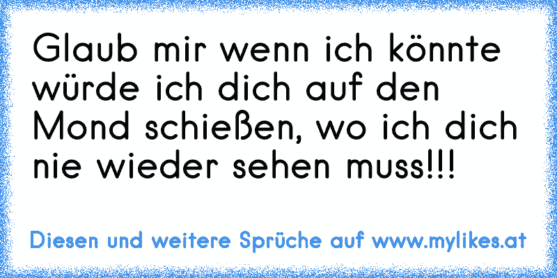 Glaub mir wenn ich könnte würde ich dich auf den Mond schießen, wo ich dich nie wieder sehen muss!!!
