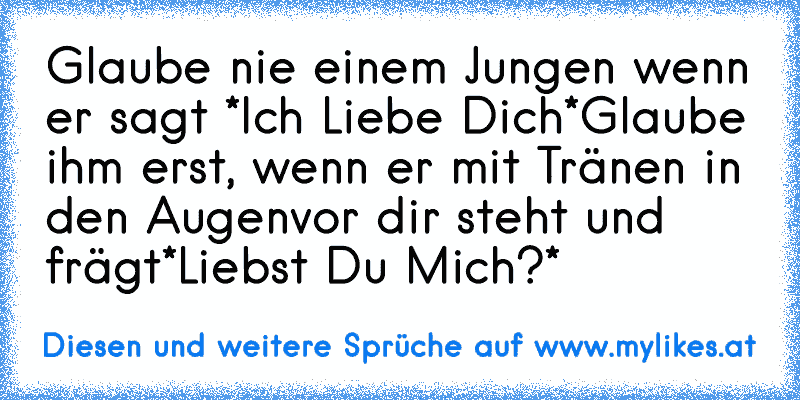 Glaube nie einem Jungen wenn er sagt
 *Ich Liebe Dich*
Glaube ihm erst,
 wenn er mit Tränen in den Augen
vor dir steht und frägt
*Liebst Du Mich?*
