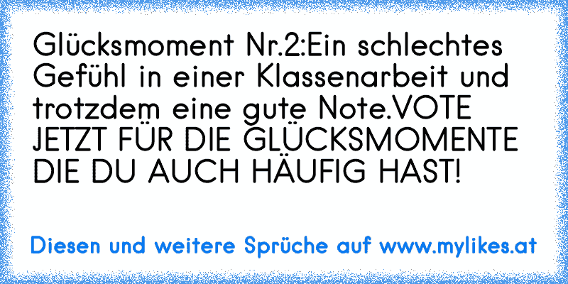 Glücksmoment Nr.2:
Ein schlechtes Gefühl in einer Klassenarbeit und trotzdem eine gute Note.
VOTE JETZT FÜR DIE GLÜCKSMOMENTE DIE DU AUCH HÄUFIG HAST!
