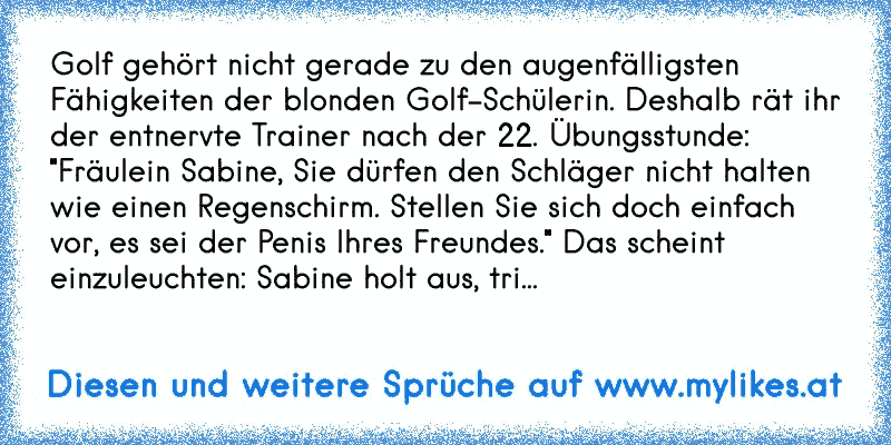 Golf gehört nicht gerade zu den augenfälligsten Fähigkeiten der blonden Golf-Schülerin. Deshalb rät ihr der entnervte Trainer nach der 22. Übungsstunde: "Fräulein Sabine, Sie dürfen den Schläger nicht halten wie einen Regenschirm. Stellen Sie sich doch einfach vor, es sei der Penis Ihres Freundes." Das scheint einzuleuchten: Sabine holt aus, trifft den Ball und schlägt ihn über 130 Meter genau ins...