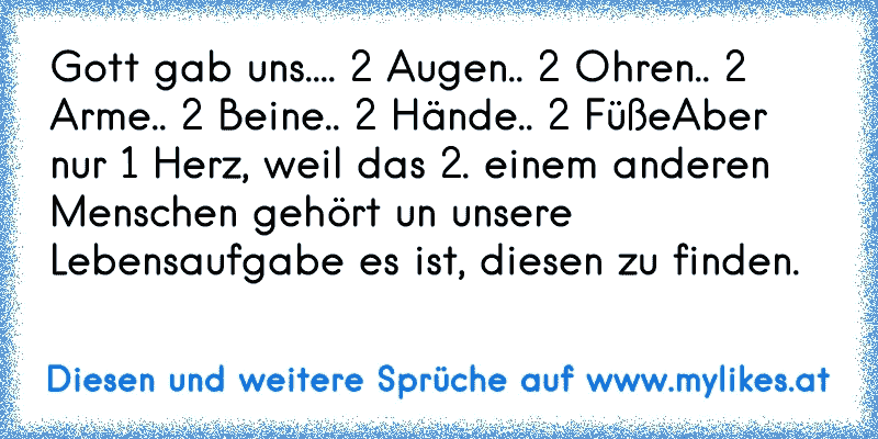 Gott gab uns..
.. 2 Augen
.. 2 Ohren
.. 2 Arme
.. 2 Beine
.. 2 Hände
.. 2 Füße
Aber nur 1 Herz, weil das 2. einem anderen Menschen gehört un unsere Lebensaufgabe es ist, diesen zu finden. ♥
